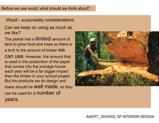 Before we use wood, what should we think about?
Wood - sustainability considerations.
Can we keep on using as much as
lik ?we like?
The planet has a limited amount of
land to grow food and trees so there is
a limit to the amount of timber we
can use. However, the amount that
is used in the production of the paperis used in the production of the paper
that comes into the average house
each year will be a far bigger impact
than the timber in your school projectthan the timber in your school project.
But the products we do design and
make should be well made, so they
b fcan be used for a number of
years.
AAERT _SCHOOL OF INTERIOR DESIGN
 