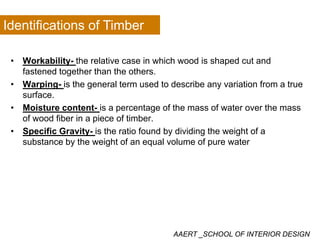 Identifications of Timber
• Workability- the relative case in which wood is shaped cut andWorkability the relative case in which wood is shaped cut and
fastened together than the others.
• Warping- is the general term used to describe any variation from a true
surfacesurface.
• Moisture content- is a percentage of the mass of water over the mass
of wood fiber in a piece of timber.
• Specific Gravity- is the ratio found by dividing the weight of a
substance by the weight of an equal volume of pure water
AAERT _SCHOOL OF INTERIOR DESIGN
 
