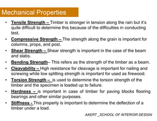Mechanical Properties
• Tensile Strength – Timber is stronger in tension along the rain but it’s
quite difficult to determine this because of the difficulties in conducting
test.
• Compressive Strength – The strength along the grain is important for
columns, props, and post.columns, props, and post.
• Shear Strength – Shear strength is important in the case of the beam
and slabs.
B di S h Thi f h h f h i b b• Bending Strength– This refers as the strength of the timber as a beam.
• Cleavability – High resistance for cleavage is important for nailing and
screwing while low splitting strength is important for used as firewood.g p g g p
• Torsion Strength – is used to determine the torsion strength of the
timber and the specimen is loaded up to failure.
H d i i t t i f ti b f i bl k fl i• Hardness – is important in case of timber for paving blocks flooring
bearings and other similar purposes.
• Stiffness - This property is important to determine the deflection of a
AAERT _SCHOOL OF INTERIOR DESIGN
p p y p
timber under a load.
 
