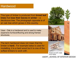 Hardwood
This type of timber is produced from broad leafThis type of timber is produced from broad leaf
trees that lose their leaves in winter – a
deciduous tree. The photograph opposite is of
an oak tree which grows in this countryan oak tree which grows in this country.
U O k i h d d d i d t kUses - Oak is a hardwood and is used to make
expensive furniture/flooring and strong framed
structures.
The term hardwood does not mean that the
timber is hard. For example balsa is used for
modelling, it is a hard wood but it is one of the
softest timbers to work with.
AAERT _SCHOOL OF INTERIOR DESIGN
Model aircraft made
from balsa
 