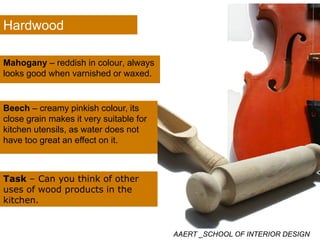 Hardwood
Mahogany – reddish in colour alwaysMahogany – reddish in colour, always
looks good when varnished or waxed.
Beech – creamy pinkish colour, its
close grain makes it very suitable forg y
kitchen utensils, as water does not
have too great an effect on it.
Task – Can you think of othery
uses of wood products in the
kitchen.
AAERT _SCHOOL OF INTERIOR DESIGN
 
