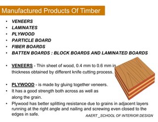 Manufactured Products Of Timber
• VENEERS
• LAMINATES
• PLYWOOD
• PARTICLE BOARD
• FIBER BOARDS• FIBER BOARDS
• BATTEN BOARDS : BLOCK BOARDS AND LAMINATED BOARDS
• VENEERS - Thin sheet of wood, 0.4 mm to 0.6 mm in
thickness obtained by different knife cutting process.
• PLYWOOD - is made by gluing together veneers.
• It has a good strength both across as well as• It has a good strength both across as well as
along the grain.
• Plywood has better splitting resistance due to grains in adjacent layers
AAERT _SCHOOL OF INTERIOR DESIGN
y p g g j y
running at the right angle and nailing and screwing even closed to the
edges in safe.
 