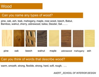 Wood
Can you name any types of wood?
pine, oak, ash, teak, mahogany, maple, rose wood, beech, Babul,
Bamboo, walnut, cherry, zebrawood, balsa, Deodar, Sal…….
pine oak beech walnut maple zebrawood mahogany ash
Can you think of words that describe wood?
warm, smooth, strong, flexible, strong, hard, soft, rough, ….
AAERT _SCHOOL OF INTERIOR DESIGN
warm, smooth, strong, flexible, strong, hard, soft, rough, ….
 