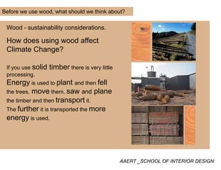 Before we use wood, what should we think about?
Wood - sustainability considerations.
How does using wood affectg
Climate Change?
lid ti bIf you use solid timber there is very little
processing.
Energy is used to plant and then fellgy p
the trees, move them, saw and plane
the timber and then transport it.
The further it is transported the more
energy is used.
AAERT _SCHOOL OF INTERIOR DESIGN
 