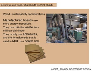 Before we use wood, what should we think about?
Wood - sustainability considerations.
Manufactured boards use
more energy to produce.
They can use the waste fromThey can use the waste from
milling solid timber.
They mostly use adhesives,
and the formaldehyde that is
used in MDF is a health risk.
AAERT _SCHOOL OF INTERIOR DESIGN
 