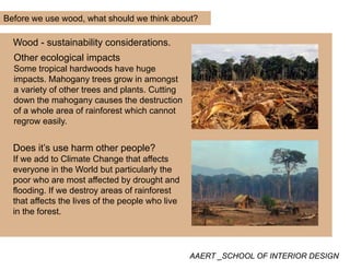 Before we use wood, what should we think about?
Wood - sustainability considerations.
Other ecological impacts
Some tropical hardwoods have hugeSome tropical hardwoods have huge
impacts. Mahogany trees grow in amongst
a variety of other trees and plants. Cutting
down the mahogany causes the destructiondown the mahogany causes the destruction
of a whole area of rainforest which cannot
regrow easily.
Does it’s use harm other people?
If we add to Climate Change that affects
e er one in the World b t partic larl theeveryone in the World but particularly the
poor who are most affected by drought and
flooding. If we destroy areas of rainforest
that affects the lives of the people who livethat affects the lives of the people who live
in the forest.
AAERT _SCHOOL OF INTERIOR DESIGN
 