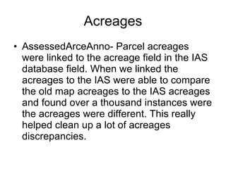 Acreages AssessedArceAnno- Parcel acreages were linked to the acreage field in the IAS database field. When we linked the acreages to the IAS were able to compare the old map acreages to the IAS acreages and found over a thousand instances were the acreages were different. This really helped clean up a lot of acreages discrepancies.  
