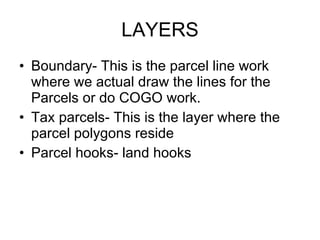 LAYERS Boundary- This is the parcel line work where we actual draw the lines for the  Parcels or do COGO work. Tax parcels- This is the layer where the parcel polygons reside  Parcel hooks- land hooks 