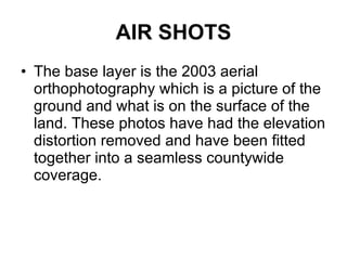 AIR SHOTS The base layer is the 2003 aerial orthophotography which is a picture of the ground and what is on the surface of the land. These photos have had the elevation distortion removed and have been fitted together into a seamless countywide coverage.  