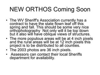 NEW ORTHOS Coming Soon The WV Sheriff's Association currently has a contract to have the state flown leaf off this spring and fall. This should be some very nice orthophotography  Not only will it be top down but it also will have oblique views of structures.  The more populous areas will be at 4 inch pixels and the rural areas will be at 12 inch pixels this project is to be distributed to all counties.  The 2003 photos are 36 inch pixels. Assessors can contact their local Sheriffs department for availability.  