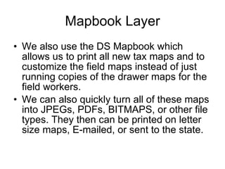 Mapbook Layer We also use the DS Mapbook which allows us to print all new tax maps and to customize the field maps instead of just running copies of the drawer maps for the field workers.  We can also quickly turn all of these maps into JPEGs, PDFs, BITMAPS, or other file types. They then can be printed on letter size maps, E-mailed, or sent to the state. 