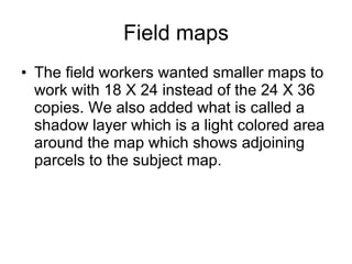 Field maps The field workers wanted smaller maps to work with 18 X 24 instead of the 24 X 36 copies. We also added what is called a shadow layer which is a light colored area around the map which shows adjoining parcels to the subject map.  