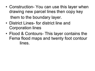 Construction- You can use this layer when drawing new parcel lines then copy key  them to the boundary layer. District Lines- for district line and Corporation lines Flood & Contours- This layer contains the Fema flood maps and twenty foot contour  lines. 