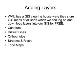 Adding Layers WVU has a GIS clearing house were they store GIS maps of all sorts which we can log on and down load layers into our GIS for FREE. Contours  District Lines Orthophotos Streams & Rivers  Topo Maps  