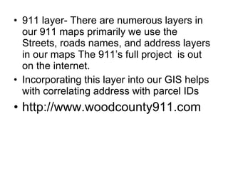 911 layer- There are numerous layers in our 911 maps primarily we use the  Streets, roads names, and address layers in our maps The 911’s full project  is out on the internet. Incorporating this layer into our GIS helps with correlating address with parcel IDs http://www.woodcounty911.com 
