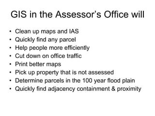 GIS in the Assessor’s Office will Clean up maps and IAS Quickly find any parcel Help people more efficiently Cut down on office traffic Print better maps Pick up property that is not assessed Determine parcels in the 100 year flood plain Quickly find adjacency containment & proximity  
