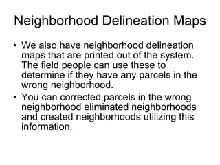 Neighborhood Delineation Maps We also have neighborhood delineation maps that are printed out of the system. The field people can use these to determine if they have any parcels in the wrong neighborhood.  You can corrected parcels in the wrong neighborhood eliminated neighborhoods and created neighborhoods utilizing this information.  