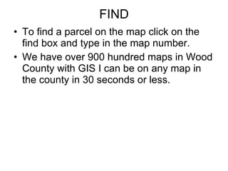 FIND To find a parcel on the map click on the find box and type in the map number. We have over 900 hundred maps in Wood County with GIS I can be on any map in the county in 30 seconds or less. 