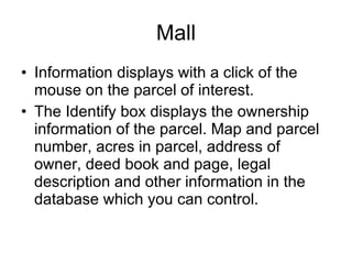 Mall Information displays with a click of the mouse on the parcel of interest. The Identify box displays the ownership information of the parcel. Map and parcel number, acres in parcel, address of owner, deed book and page, legal description and other information in the database which you can control.  