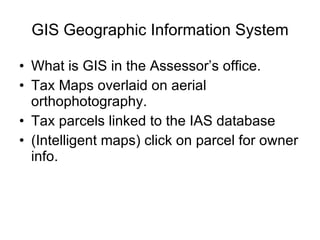 GIS Geographic Information System What is GIS in the Assessor’s office. Tax Maps overlaid on aerial orthophotography. Tax parcels linked to the IAS database (Intelligent maps) click on parcel for owner info. 