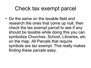 Check tax exempt parcel Do the same on the taxable field and research the ones that come up null, then check the tax exempt parcel to see if any should be taxable while doing this you can symbolize Churches, School, Libraries, etc on the map. All Parcels that require symbols are tax exempt. This really makes finding these parcels easy. 