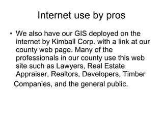 Internet use by pros We also have our GIS deployed on the internet by Kimball Corp. with a link at our county web page. Many of the professionals in our county use this web site such as Lawyers, Real Estate Appraiser, Realtors, Developers, Timber Companies, and the general public.  