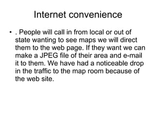 Internet convenience . People will call in from local or out of state wanting to see maps we will direct them to the web page. If they want we can make a JPEG file of their area and e-mail it to them. We have had a noticeable drop in the traffic to the map room because of the web site.  