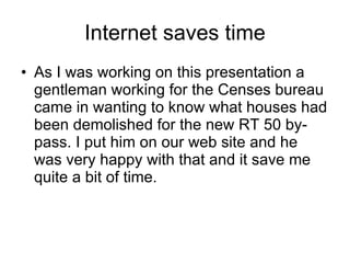 Internet saves time As I was working on this presentation a gentleman working for the Censes bureau came in wanting to know what houses had been demolished for the new RT 50 by-pass. I put him on our web site and he was very happy with that and it save me quite a bit of time.  