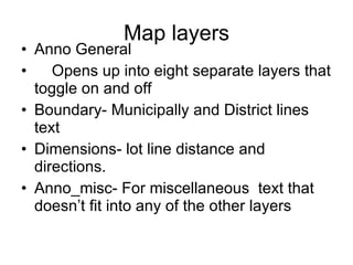 Map layers Anno General Opens up into eight separate layers that toggle on and off Boundary- Municipally and District lines text Dimensions- lot line distance and directions.  Anno_misc- For miscellaneous  text that doesn’t fit into any of the other layers 