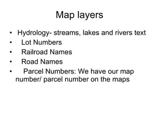 Map layers Hydrology- streams, lakes and rivers text Lot Numbers Railroad Names Road Names Parcel Numbers: We have our map number/ parcel number on the maps  
