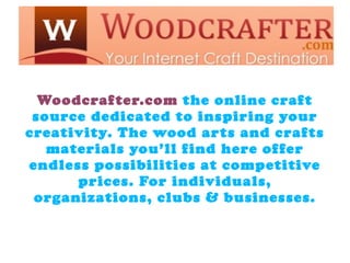 s


  Woodcrafter.com the online craft
 source dedicated to inspiring your
creativity. The wood arts and crafts
   materials you’ll find here offer
endless possibilities at competitive
      prices. For individuals,
 organizations, clubs & businesses.
 
