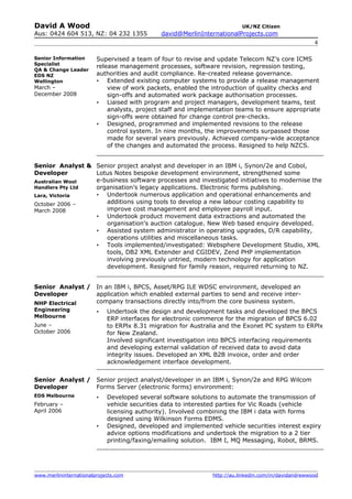 David A Wood                                                              UK/NZ Citizen
Aus: 0424 604 513, NZ: 04 232 1355           david@MerlinInternationalProjects.com
                                                                                                      4

Senior Information      Supervised a team of four to revise and update Telecom NZ’s core ICMS
Specialist
                        release management processes, software revision, regression testing,
QA & Change Leader
EDS NZ                  authorities and audit compliance. Re-created release governance.
Wellington                 Extended existing computer systems to provide a release management
March –                     view of work packets, enabled the introduction of quality checks and
December 2008               sign-offs and automated work package authorisation processes.
                           Liaised with program and project managers, development teams, test
                            analysts, project staff and implementation teams to ensure appropriate
                            sign-offs were obtained for change control pre-checks.
                           Designed, programmed and implemented revisions to the release
                            control system. In nine months, the improvements surpassed those
                            made for several years previously. Achieved company-wide acceptance
                            of the changes and automated the process. Resigned to help NZCS.


Senior Analyst & Senior project analyst and developer in an IBM i, Synon/2e and Cobol,
Developer        Lotus Notes bespoke development environment, strengthened some
Australian Wool  e-business software processes and investigated initiatives to modernise the
Handlers Pty Ltd organisation’s legacy applications. Electronic forms publishing.
Lara, Victoria     Undertook numerous application and operational enhancements and
October 2006 –      additions using tools to develop a new labour costing capability to
March 2008          improve cost management and employee payroll input.
                   Undertook product movement data extractions and automated the
                    organisation’s auction catalogue. New Web based enquiry developed.
                   Assisted system administrator in operating upgrades, D/R capability,
                    operations utilities and miscellaneous tasks.
                   Tools implemented/investigated: Websphere Development Studio, XML
                    tools, DB2 XML Extender and CGIDEV, Zend PHP implementation
                    involving previously untried, modern technology for application
                    development. Resigned for family reason, required returning to NZ.


Senior Analyst /        In an IBM i, BPCS, Asset/RPG ILE WDSC environment, developed an
Developer               application which enabled external parties to send and receive inter-
NHP Electrical          company transactions directly into/from the core business system.
Engineering                Undertook the design and development tasks and developed the BPCS
Melbourne                   ERP interfaces for electronic commerce for the migration of BPCS 6.02
June –                      to ERPlx 8.31 migration for Australia and the Exonet PC system to ERPlx
October 2006                for New Zealand.
                            Involved significant investigation into BPCS interfacing requirements
                            and developing external validation of received data to avoid data
                            integrity issues. Developed an XML B2B invoice, order and order
                            acknowledgement interface development.


Senior Analyst / Senior project analyst/developer in an IBM i, Synon/2e and RPG Wilcom
Developer        Forms Server (electronic forms) environment:
EDS Melbourne              Developed several software solutions to automate the transmission of
February –                  vehicle securities data to interested parties for Vic Roads (vehicle
April 2006                  licensing authority). Involved combining the IBM i data with forms
                            designed using Wilkinson Forms EDMS.
                           Designed, developed and implemented vehicle securities interest expiry
                            advice options modifications and undertook the migration to a 2 tier
                            printing/faxing/emailing solution. IBM I, MQ Messaging, Robot, BRMS.




www.merlininternationalprojects.com                            http://au.linkedin.com/in/davidandrewwood
 
