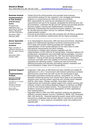 David A Wood                                                               UK/NZ Citizen
Aus: 0424 604 513, NZ: 04 232 1355             david@MerlinInternationalProjects.com
                                                                                                       5

Business Analyst             Tested Synon/2e enhancements and provided some business
Implementation                requirements analysis for the company’s new mortgage and leasing
& Test Analyst                systems in a mixed Synon/2e, RPG and Java environment.
AFIG/GE Money                 With responsibility for ensuring the development met business
Sydney
                              requirements and was fit for purpose, developed the technical and user
                              documentation, undertook the QA and UAT testing and provided general
Provided loan
                              business support, training and implementation coordination.
application and
servicing for Wizard,        Delivered, implemented and trained third party suppliers, inter-state,
Mobius, Bluestone             for the RSA security token roll-out, for software change and
and loan originators          implementation project.
November 2004 –              Ensured all documents and sign-offs complied with GE Money guidelines
February 2006                 and met SOX compliance requirements and Six Sigma processes.


Senior Specialist            In an Advantage/2e (Synon/2e), RPG and Java environment, developed,
Finzsoft Solutions            tested and implemented significant functional enhancements to the
Auckland
                              firm’s large and complex banking package and managed the
                              implementation of the revised software at five client sites to meet
Major provider of
                              international requirements and client changes.
software solutions to
                             Contributed to multiple client software upgrades and the
the non-bank finance
sector.                       implementation of O/S V5R3 for St George Bank. Evaluated software for
                              configuration management and automated testing packages, Turnover,
December 2003 –
                              Rational Robot, Mercury QuickTest Pro, Silk Test and Original Software
October 2004
                              TestBench. Testing of web services developed in Java. Involved in
                              numerous overnight client site updates to minimise business disruption,
                              upgrading the operating system, creating the test environment,
                              selecting processes and activities and testing solution evaluation and
                              recommendations (major client St George Bank).


Business Support             Supported 1,500 users of JDE World and other AS/400 and related PC
&                             applications in a 24 x 7 environment with limited maintenance windows
Implementation                spanning time zones from the USA via the UK and Europe to Asia.
Analyst                      Developed automated monitoring systems, using RPG4, CL, FTP etc.
Emerson Process               Reduced monitoring activity from several hours daily to an automated,
Management UK                 proactive early warning system requiring only minutes which released
Manufacturer of control       staff for other tasks. Change controller using Aldon solution.
systems for                  Implemented and monitored a global supply chain system working with
the petro-chemical,           software vendors and building database triggers to interface via ODBC
oil and gas sectors.
                              to the PC and Internet based solution. This required the resolution of
March 2002 –
                              problems causing the performance degradation of other applications
December 2003
                              post implementation.
                             Upgraded V4R4 to V5R1 and V5R2 operation systems and application
                              software including disaster recovery. DataMirror, BRMS, AJS, Showcase,
                              OSD, JDE World etc. Resolved operating system issues which existing
                              and previous employees had not been able to overcome for some time,
                              coordinated a 3rd party solutions compatibility audit and enabling O/S
                              upgrade path.

                              Summary details of client/employer/environments etc.




www.merlininternationalprojects.com                             http://au.linkedin.com/in/davidandrewwood
 