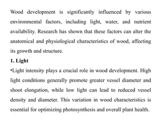 Wood development is significantly influenced by various
environmental factors, including light, water, and nutrient
availability. Research has shown that these factors can alter the
anatomical and physiological characteristics of wood, affecting
its growth and structure.
1. Light
•Light intensity plays a crucial role in wood development. High
light conditions generally promote greater vessel diameter and
shoot elongation, while low light can lead to reduced vessel
density and diameter. This variation in wood characteristics is
essential for optimizing photosynthesis and overall plant health.
 