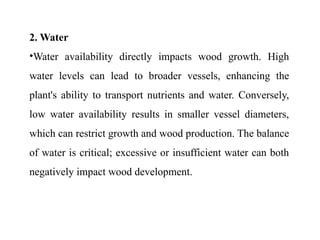2. Water
•Water availability directly impacts wood growth. High
water levels can lead to broader vessels, enhancing the
plant's ability to transport nutrients and water. Conversely,
low water availability results in smaller vessel diameters,
which can restrict growth and wood production. The balance
of water is critical; excessive or insufficient water can both
negatively impact wood development.
 