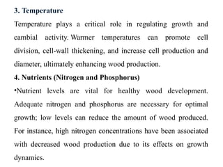 3. Temperature
Temperature plays a critical role in regulating growth and
cambial activity. Warmer temperatures can promote cell
division, cell-wall thickening, and increase cell production and
diameter, ultimately enhancing wood production.
4. Nutrients (Nitrogen and Phosphorus)
•Nutrient levels are vital for healthy wood development.
Adequate nitrogen and phosphorus are necessary for optimal
growth; low levels can reduce the amount of wood produced.
For instance, high nitrogen concentrations have been associated
with decreased wood production due to its effects on growth
dynamics.
 