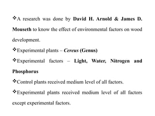 A research was done by David H. Arnold & James D.
Mouseth to know the effect of environmental factors on wood
development.
Experimental plants – Cereus (Genus)
Experimental factors – Light, Water, Nitrogen and
Phosphorus
Control plants received medium level of all factors.
Experimental plants received medium level of all factors
except experimental factors.
 