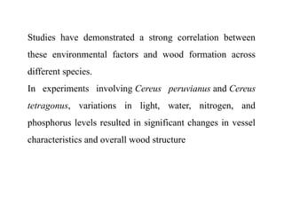 Studies have demonstrated a strong correlation between
these environmental factors and wood formation across
different species.
In experiments involving Cereus peruvianus and Cereus
tetragonus, variations in light, water, nitrogen, and
phosphorus levels resulted in significant changes in vessel
characteristics and overall wood structure
 