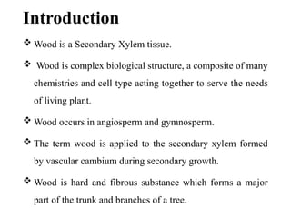 Introduction
 Wood is a Secondary Xylem tissue.
 Wood is complex biological structure, a composite of many
chemistries and cell type acting together to serve the needs
of living plant.
 Wood occurs in angiosperm and gymnosperm.
 The term wood is applied to the secondary xylem formed
by vascular cambium during secondary growth.
 Wood is hard and fibrous substance which forms a major
part of the trunk and branches of a tree.
 