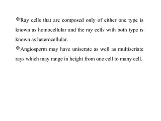 Ray cells that are composed only of either one type is
known as homocellular and the ray cells with both type is
known as heterocellular.
Angiosperm may have uniserate as well as multiseriate
rays which may range in height from one cell to many cell.
 