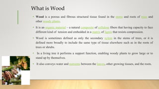 What is Wood
• Wood is a porous and fibrous structural tissue found in the stems and roots of trees and
other woody plants...