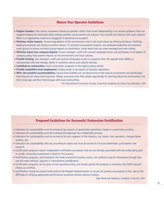 15
Nature Tour Operator Guidelines
• Prepare travelers. One reason consumers choose an operator rather than travel independently is to receive guidance: How can
negative impacts be minimized while visiting sensitive environments and cultures? How should one interact with local cultures?
What is an appropriate response to begging? Is bartering encouraged?
• Minimize visitor impacts. Prevent degradation of the environment and/or the local culture by offering literature, briefings,
leading by example and taking corrective actions. To minimize accumulated impacts, use adequate leadership and maintain
small groups to ensure minimum group-impacts on destination. Avoid areas that are under-managed and over-visited.
• Minimize nature tour company impacts. Ensure managers, staff and contract employees know and participate in all aspects of
company policy that prevent impacts on the environment and local cultures.
• Provide training. Give managers, staff and contract employees access to programs that will upgrade their ability to
communicate with and manage clients in sensitive natural and cultural settings.
• Contribute to conservation. Fund conservation programs in the regions being visited.
• Provide competitive local employment. Employ locals in all aspects of business operations.
• Offer site-sensitive accommodations. Ensure that facilities are not destructive to the natural environment and particularly
that they do not waste local resources. Design structures that offer ample opportunity for learning about the environment and
that encourage sensitive interchanges with local communities.
The International Ecotourism Society, Ecotourism Guidelines for Nature Tour Operators, 1993
Proposed Guidelines for Successful Ecotourism Certification
• Indicators for sustainability must be arrived at by research of appropriate parameters based on current best practice.
• Indicators for sustainability must be reviewed and approved via a stakeholder process.
• Indicators for sustainability must be arrived at for each segment of the industry, e.g. hotels, tour operators, transportation
systems, etc.
• Indicators for sustainability will vary according to region and must be arrived at via local stakeholder participation and
research.
• Certification programs require independent verification procedures that are not directly associated with the entity being paid
to certify. University involvement is ideal for this process.
• Certification programs, particularly for the small ecotourism business sector, are unlikely to pay for themselves through fees,
and will need national, regional or international subsidization.
• Certification programs can be given to the operating entity, but should specify the products or locations that fulfill relevant
criteria as certified.
• Certification should be ground tested before full-fledged implementation to ensure all systems are properly in line, due to the
difficulty of verifying appropriate performance standards without advance testing.
Epler Wood and Halpenny, Ecolabels in Tourism, 2001
 