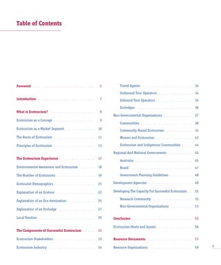 Table of Contents
Foreword . . . . . . . . . . . . . . . . . . . . . . . . 5
Introduction . . . . . . . . . . . . . . . . . . . . . . 7
What is Ecotourism? . . . . . . . . . . . . . . . . . 9
Ecotourism as a Concept . . . . . . . . . . . . . . . . 9
Ecotourism as a Market Segment . . . . . . . . . . . 10
The Roots of Ecotourism . . . . . . . . . . . . . . . . 11
Principles of Ecotourism . . . . . . . . . . . . . . . . 13
The Ecotourism Experience . . . . . . . . . . . . . . 17
Environmental Awareness and Ecotourism . . . . . . 18
The Number of Ecotourists . . . . . . . . . . . . . . . 19
Ecotourist Demographics . . . . . . . . . . . . . . . . 21
Explanation of an Ecotour . . . . . . . . . . . . . . . 22
Explanation of an Eco-destination . . . . . . . . . . 25
Explanation of an Ecolodge . . . . . . . . . . . . . . 27
Local Vendors . . . . . . . . . . . . . . . . . . . . . . 29
The Components of Successful Ecotourism . . . . 33
Ecotourism Stakeholders . . . . . . . . . . . . . . . . 33
Ecotourism Industry . . . . . . . . . . . . . . . . . . 34
Travel Agents . . . . . . . . . . . . . . . . . . . 34
Outbound Tour Operators . . . . . . . . . . . . . 34
Inbound Tour Operators . . . . . . . . . . . . . . 35
Ecolodges . . . . . . . . . . . . . . . . . . . . . 36
Non-Governmental Organizations . . . . . . . . . . . 37
Communities . . . . . . . . . . . . . . . . . . . . 38
Community-Based Ecotourism . . . . . . . . . . 41
Women and Ecotourism . . . . . . . . . . . . . . 42
Ecotourism and Indigenous Communities . . . . 44
Regional And National Governments . . . . . . . . . 45
Australia . . . . . . . . . . . . . . . . . . . . . . 45
Brazil . . . . . . . . . . . . . . . . . . . . . . . . 47
Government Planning Guidelines . . . . . . . . . 48
Development Agencies . . . . . . . . . . . . . . . . . 49
Developing The Capacity For Successful Ecotourism . . 51
Research Community . . . . . . . . . . . . . . . 51
Non-Governmental Organizations . . . . . . . . 53
Conclusion . . . . . . . . . . . . . . . . . . . . . . . 55
Ecotourism Hosts and Guests . . . . . . . . . . . . . 56
Resource Documents . . . . . . . . . . . . . . . . . 57
Resource Organizations . . . . . . . . . . . . . . . . 59 3
 