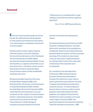 Foreword
Ecotourism has been growing rapidly over the last
decades. Yet, while ecotourism has the potential
to create positive environmental and social impacts,
it can unfortunately be as damaging as mass tourism
if not done properly.
Typically located in pristine, fragile ecosystems,
ecotourism projects run the risk of destroying
the very environmental assets on which they depend.
The loss of biodiversity and wildlife habitats,
the production of waste and polluted effluent in areas
that have little or no capacity to absorb them are just
some of the worries. Furthermore, serious concerns
about ecotourism exist as regards the degree
of social fairness involved, and that of stakeholder
involvement and control.
Recognizing the global importance of the issue,
the United Nations designated 2002 as the
International Year of Ecotourism, and the Commission
on Sustainable Development (CSD) mandated
the United Nations Environment Programme (UNEP)
and the World Tourism Organization to carry out
activities for the Year. Its goal is to review the lessons
learned in implementing ecotourism, and to identify
and promote forms of ecotourism that lead
to the protection of critically endangered
ecosystems, sharing the benefits of the activity
with local communities and respecting local
cultures.
The last three Conferences of the Parties to the UN
Convention on Biological Diversity’s have dealt
with tourism’s contribution to the sustainable use
of biodiversity. They have also stressed that tourism
generates significant revenues, and that as a growing
percentage of the activities are nature-based,
ecotourism does present a significant potential
for realizing benefits in terms of the conservation
of biodiversity and the sustainable use of
its components.
As a contribution to the International Year
of Ecotourism, UNEP and the International
Ecotourism Society have jointly prepared
this guide that should act as a basic resource
book for governments and practitioners who want
to develop environmentally and socially sound
ecotourism practices. It includes background
data and reference sources as well as practical
guidelines. Case studies illustrate how these
guidelines can be applied. The document has
benefited from inputs by academia, and a broad
range of experts coming from NGOs, inter-
governmental agencies and ecotourism practitioners
at both the international and local level. UNEP 5
“Putting tourism on a sustainable path is a major
challenge, but one that also presents a significant
opportunity”.
KLAUS TÖPFER, UNEP Executive Director.
 