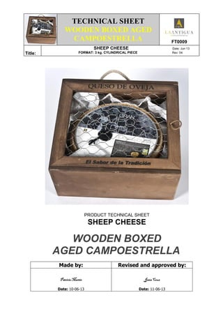 TECHNICAL SHEET
WOODEN BOXED AGED
CAMPOESTRELLA FT0009
Title:
SHEEP CHEESE Date: Jun 13
FORMAT: 3 kg. CYLINDRICAL PIECE Rev: 04
PRODUCT TECHNICAL SHEET
SHEEP CHEESE
WOODEN BOXED
AGED CAMPOESTRELLA
Made by: Revised and approved by:
Patricia MartínPatricia MartínPatricia MartínPatricia Martín
Date: 10-06-13
Jesús CruzJesús CruzJesús CruzJesús Cruz
Date: 11-06-13
 
