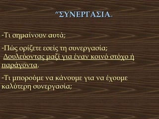 “ΣΥΝΕΡΓΑΣΙΑ”
-Τι σημαίνουν αυτά;
-Πώς ορίζετε εσείς τη συνεργασία;
Δουλεύοντας μαζί για έναν κοινό στόχο ή
παράγοντα.
-Τι μπορούμε να κάνουμε για να έχουμε
καλύτερη συνεργασία;

 