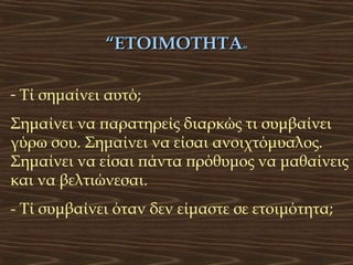 “ΕΤΟΙΜΟΤΗΤΑ”
- Τί σημαίνει αυτό;
Σημαίνει να παρατηρείς διαρκώς τι συμβαίνει
γύρω σου. Σημαίνει να είσαι ανοιχτόμυαλος.
Σημαίνει να είσαι πάντα πρόθυμος να μαθαίνεις
και να βελτιώνεσαι.
- Τί συμβαίνει όταν δεν είμαστε σε ετοιμότητα;

 