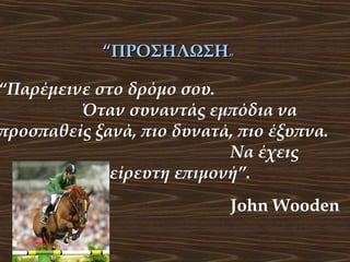 “ΠΡΟΣΗΛΩΣΗ”

“Παρέμεινε στο δρόμο σου.
Όταν συναντάς εμπόδια να
προσπαθείς ξανά, πιο δυνατά, πιο έξυπνα.
Να έχεις
αστείρευτη επιμονή”.
John Wooden

 