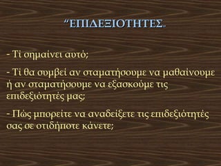 “ΕΠΙΔΕΞΙΟΤΗΤΕΣ”
- Τί σημαίνει αυτό;
- Τί θα συμβεί αν σταματήσουμε να μαθαίνουμε
ή αν σταματήσουμε να εξασκούμε τις
επιδεξιότητές μας;
- Πώς μπορείτε να αναδείξετε τις επιδεξιότητές
σας σε οτιδήποτε κάνετε;

 