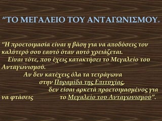 “ΤΟ ΜΕΓΑΛΕΙΟ ΤΟΥ ΑΝΤΑΓΩΝΙΣΜΟΥ”
“Η προετοιμασία είναι η βάση για να αποδόσεις τον
καλύτερό σου εαυτό όταν αυτό χρειάζεται.
Είναι τότε, που έχεις κατακτήσει το Μεγαλείο του
Ανταγωνισμού.
Αν δεν κατέχεις όλα τα τετράγωνα
στην Πυραμίδα της Επιτυχίας,
Επιτυχίας
δεν είσαι αρκετά προετοιμασμένος για
να φτάσεις
το Μεγαλείο του Ανταγωνισμού”.
Ανταγωνισμού

 